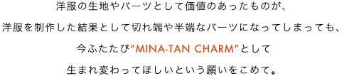 洋服の生地やパーツとして価値のあったものが、洋服を制作した結果として切れ端や半端なパーツになってしまっても、今ふたたび“MINA-TAN CHARM”として生まれ変わってほしいという願いをこめて。